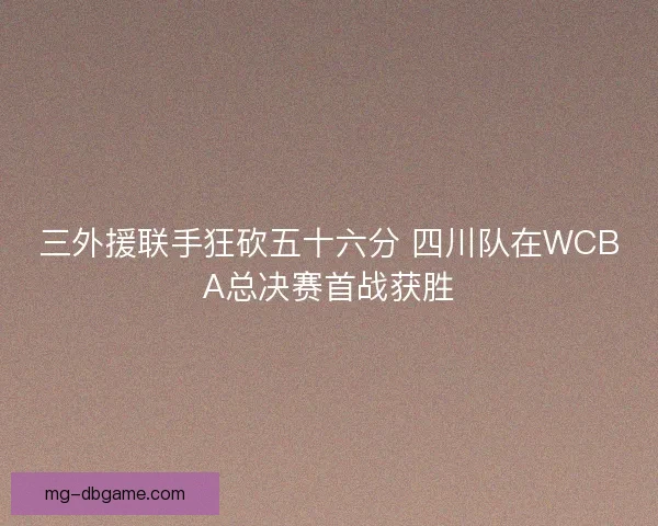 三外援联手狂砍五十六分 四川队在WCBA总决赛首战获胜
