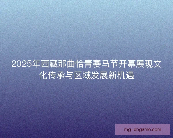 2025年西藏那曲恰青赛马节开幕展现文化传承与区域发展新机遇